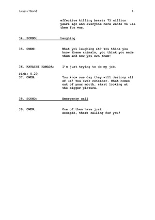 Jurassic World 4.
effective killing beasts 75 million
years ago and everyone here wants to use
them for war.
34. SOUND: Laughing
35. OWEN: What you laughing at? You think you
know these animals, you think you made
them and now you own them!
36. KATASHI HAMADA: I’m just trying to do my job.
TIME: 0.20
37. OWEN: You know one day they will destroy all
of us! You ever consider. What comes
out of your mouth, start looking at
the bigger picture.
38. SOUND: Emergency call
39. OWEN: One of them have just
escaped, there calling for you!
 