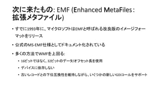 次に来たもの: EMF (Enhanced MetaFiles：
拡張メタファイル) 
•  すでに1993年に、マイクロソフトはEMFと呼ばれる改良版のイメージフォー
マットをリリース	
•  公式のMS-EMF仕様としてドキュメント化されて...