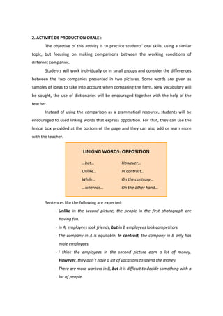  
2. ACTIVITÉ DE PRODUCTION ORALE :  
  The objective of this activity is to practice students’ oral skills, using a similar 
topic,  but  focusing  on  making  comparisons  between  the  working  conditions  of 
different companies.  
  Students will work individually or in small groups and consider the differences 
between  the  two  companies  presented  in  two  pictures.  Some  words  are  given  as 
samples of ideas to take into account when comparing the firms. New vocabulary will 
be sought, the use of dictionaries will be encouraged together with the help of the 
teacher.  
  Instead  of  using  the  comparison  as  a  grammatical  resource,  students  will  be 
encouraged to used linking words that express opposition. For that, they can use the 
lexical box provided at the bottom of the page and they can also add or learn more 
with the teacher.  
 
 
 
 
 
 
 
  Sentences like the following are expected:  
‐ Unlike  in  the  second  picture,  the  people  in  the  first  photograph  are 
having fun.  
‐ In A, employees look friends, but in B employees look competitors.  
‐ The company in A is equitable. In contrast, the company in B only has 
male employees.  
‐ I  think  the  employees  in  the  second  picture  earn  a  lot  of  money. 
However, they don’t have a lot of vacations to spend the money.  
‐ There are more workers in B, but it is difficult to decide something with a 
lot of people.  
 
LINKING WORDS: OPPOSITION 
 
  …but…     However… 
  Unlike…    In contrast… 
  While…    On the contrary… 
  …whereas…    On the other hand… 
 