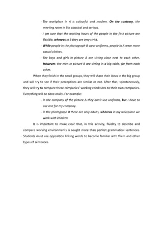 ‐ The  workplace  in  A  is  colourful  and  modern.  On  the  contrary,  the 
meeting room in B is classical and serious.  
‐ I am sure that the working hours of the people in the first picture are 
flexible, whereas in B they are very strict. 
‐ While people in the photograph B wear uniforms, people in A wear more 
casual clothes. 
‐ The  boys  and  girls  in  picture  A  are  sitting  close  next  to  each  other. 
However, the men in picture B are sitting in a big table, far from each 
other.  
  When they finish in the small groups, they will share their ideas in the big group 
and will try to see if their perceptions are similar or not. After that, spontaneously, 
they will try to compare these companies’ working conditions to their own companies. 
Everything will be done orally. For example:  
‐ In the company of the picture A they don’t use uniforms, but I have to 
use one for my company.  
‐ In the photograph B there are only adults, whereas in my workplace we 
work with children.  
  It  is  important  to  make  clear  that,  in  this  activity,  fluidity  to  describe  and 
compare working environments is sought more than perfect grammatical sentences. 
Students must use opposition linking words to become familiar with them and other 
types of sentences.   
 
 
 
 
 
 
 
 
 
 
 
 