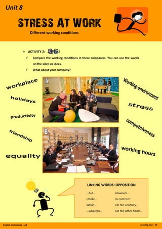 Unit 8  
STRESS AT WORKDifferent working conditions
seventy four ‐ 74English in Business – A2 
 
 
   
 
 
• ACTIVITY 2: 
Compare the working conditions in these companies. You can use the words 
on the sides as ideas. 
What about your company? 
 
LINKING WORDS: OPPOSITION 
 
  …but…     However… 
  Unlike…    In contrast… 
  While…    On the contrary… 
  …whereas…    On the other hand… 
 
