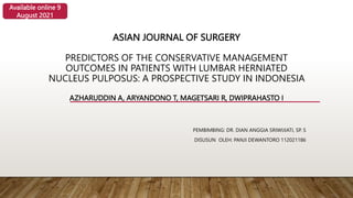 ASIAN JOURNAL OF SURGERY
PREDICTORS OF THE CONSERVATIVE MANAGEMENT
OUTCOMES IN PATIENTS WITH LUMBAR HERNIATED
NUCLEUS PULPOSUS: A PROSPECTIVE STUDY IN INDONESIA
AZHARUDDIN A, ARYANDONO T, MAGETSARI R, DWIPRAHASTO I
PEMBIMBING: DR. DIAN ANGGIA SRIWIJIATI, SP. S
DISUSUN OLEH: PANJI DEWANTORO 112021186
Available online 9
August 2021
 