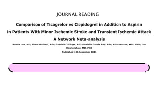 JOURNAL READING
Comparison of Ticagrelor vs Clopidogrel in Addition to Aspirin
in Patients With Minor Ischemic Stroke and Transient Ischemic Attack
A Network Meta-analysis
Ronda Lun, MD; Shan Dhaliwal, BSc; Gabriele Zitikyte, BSc; Danielle Carole Roy, BSc; Brian Hutton, MSc, PhD; Dar
Dowlatshahi, MD, PhD
Published : 06 Desember 2021
 
