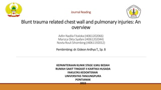 Journal Reading
Blunt trauma related chest wall and pulmonary injuries: An
overview
Adlin Nadila Fitaloka (I4061202066)
Marizca Okta Syafani (I4061202044)
Novta Rouli Sihombing (I4061192012)
Pembimbing: dr.GideonArdhyaT., Sp. B
KEPANITERAAN KLINIK STASE ILMU BEDAH
RUMAH SAKIT TINGKAT II KARTIKA HUSADA
FAKULTAS KEDOKTERAN
UNIVERSITAS TANJUNGPURA
PONTIANAK
2022
 