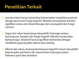  Lee dan rekan hanya memeriksa keterampilan instabilitas postural
dengan penurunan fungsi kognitif. Mereka menunjukkan korelasi
signifikan antara skor keseimbangan dan visuospatial dan fungsi
memori.
 Yogev dan rekan kerja hanya menyelidiki hubungan antara
kemampuan berjalan dan fungsi kognitif. Mereka menemukan
bahwa fungsi eksekutif secara signifikan berkorelasi dengan
variabilitas gaya berjalan selama dual-tasking.
 Allcock dan rekan, tentang kemampuan kognitif, hanya menyelidiki
keterampilan perhatian dan menemukan hubungan antara
frekuensi jatuh dan perhatian.
 