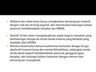  Williams dan rekan kerja hanya mengkorelasi kemampuan motorik
dengan nilai tes skrining kognitif, dan menemukan hubungan antara
postural / ketidakstabilan berjalan dan MMSE.
 Domell¨of dan rekan mengeeksplorasi aspek kognisi manakah yang
berhubungan dengan ke tanda-tanda motorik yang berbeda yang
diselidiki oleh UPDRS.
 Mereka menemukan bahwa bradikinesia berkaitan dengan fungsi
eksekutif (memori kerja dan mental fleksibilitas), sedangkan tanda-
tanda aksial (seperti ketidakstabilan postural, gangguan gaya
berjalan, dan disfungsi bulbar) berkaitan dengan memori dan
kemampuan visuospatial.
 