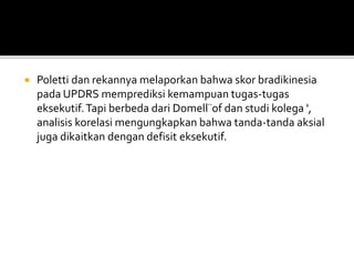  Poletti dan rekannya melaporkan bahwa skor bradikinesia
pada UPDRS memprediksi kemampuan tugas-tugas
eksekutif.Tapi berbeda dari Domell¨of dan studi kolega ',
analisis korelasi mengungkapkan bahwa tanda-tanda aksial
juga dikaitkan dengan defisit eksekutif.
 