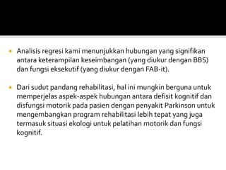  Analisis regresi kami menunjukkan hubungan yang signifikan
antara keterampilan keseimbangan (yang diukur dengan BBS)
dan fungsi eksekutif (yang diukur dengan FAB-it).
 Dari sudut pandang rehabilitasi, hal ini mungkin berguna untuk
memperjelas aspek-aspek hubungan antara defisit kognitif dan
disfungsi motorik pada pasien dengan penyakit Parkinson untuk
mengembangkan program rehabilitasi lebih tepat yang juga
termasuk situasi ekologi untuk pelatihan motorik dan fungsi
kognitif.
 