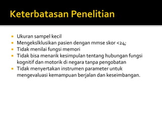  Ukuran sampel kecil
 Mengekslklusikan pasien dengan mmse skor <24;
 Tidak menilai fungsi memori
 Tidak bisa menarik kesimpulan tentang hubungan fungsi
kognitif dan motorik di negara tanpa pengobatan
 Tidak menyertakan instrumen parameter untuk
mengevaluasi kemampuan berjalan dan keseimbangan.
 