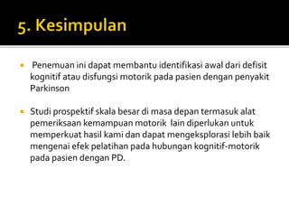  Penemuan ini dapat membantu identifikasi awal dari defisit
kognitif atau disfungsi motorik pada pasien dengan penyakit
Parkinson
 Studi prospektif skala besar di masa depan termasuk alat
pemeriksaan kemampuan motorik lain diperlukan untuk
memperkuat hasil kami dan dapat mengeksplorasi lebih baik
mengenai efek pelatihan pada hubungan kognitif-motorik
pada pasien dengan PD.
 