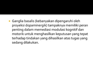  Ganglia basalis (kebanyakan dipengaruhi oleh
proyeksi dopaminergik) tampaknya memiliki peran
penting dalam memediasi modulasi kognitif dan
motorik untuk menghasilkan keputusan yang tepat
terhadap tindakan yang dihasilkan atas tugas yang
sedang dilakukan.
 