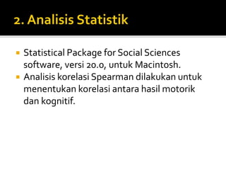  Statistical Package for Social Sciences
software, versi 20.0, untuk Macintosh.
 Analisis korelasi Spearman dilakukan untuk
menentukan korelasi antara hasil motorik
dan kognitif.
 