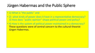Jürgen Habermas and the Public Sphere
• 1) What is "the public" and
• 2) what kinds of power does it have in a representative democracy?
3) How does "public opinion" shape political power and policy?
• 4) How is the system of political power maintained in a democracy?
These questions were of central concern to the cultural theorist
Jürgen Habermas.
 