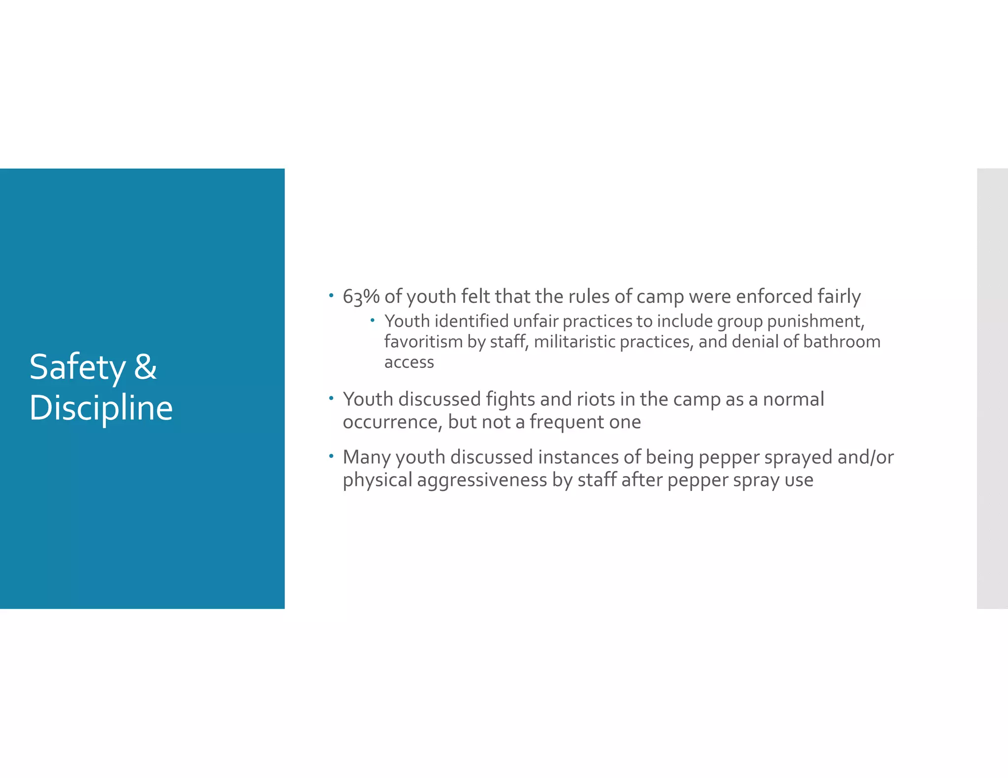 Safety & 
Discipline
 63% of youth felt that the rules of camp were enforced fairly
 Youth identified unfair practices to include group punishment, 
favoritism by staff, militaristic practices, and denial of bathroom 
access
 Youth discussed fights and riots in the camp as a normal 
occurrence, but not a frequent one
 Many youth discussed instances of being pepper sprayed and/or 
physical aggressiveness by staff after pepper spray use
 