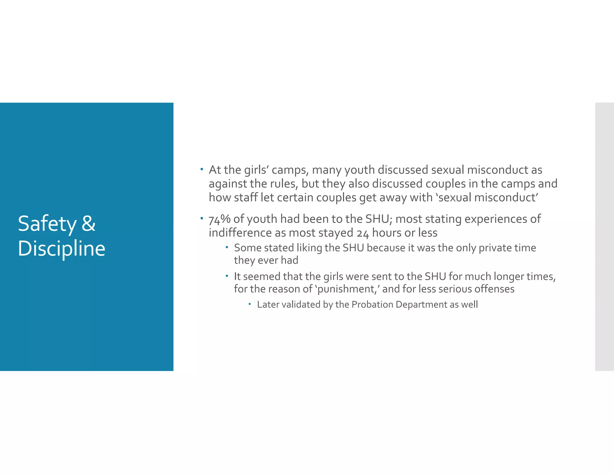 Safety & 
Discipline
 At the girls’ camps, many youth discussed sexual misconduct as 
against the rules, but they also discussed couples in the camps and 
how staff let certain couples get away with ‘sexual misconduct’
 74% of youth had been to the SHU; most stating experiences of 
indifference as most stayed 24 hours or less 
 Some stated liking the SHU because it was the only private time 
they ever had
 It seemed that the girls were sent to the SHU for much longer times, 
for the reason of ‘punishment,’ and for less serious offenses 
 Later validated by the Probation Department as well 
 