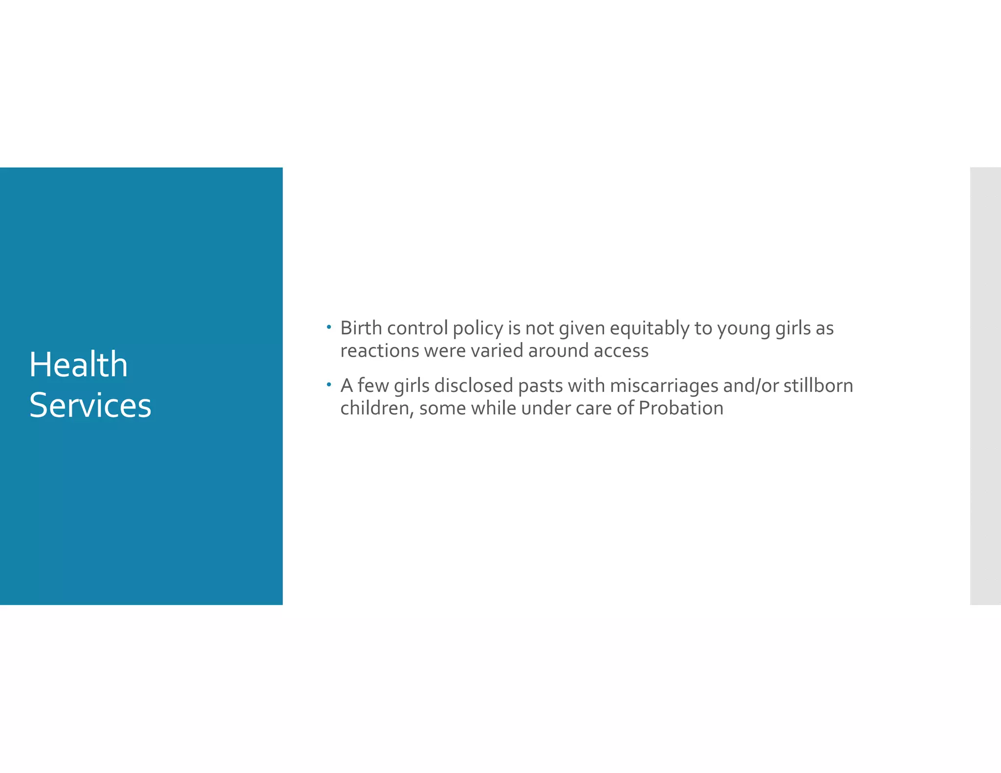 Health 
Services
 Birth control policy is not given equitably to young girls as 
reactions were varied around access 
 A few girls disclosed pasts with miscarriages and/or stillborn 
children, some while under care of Probation
 