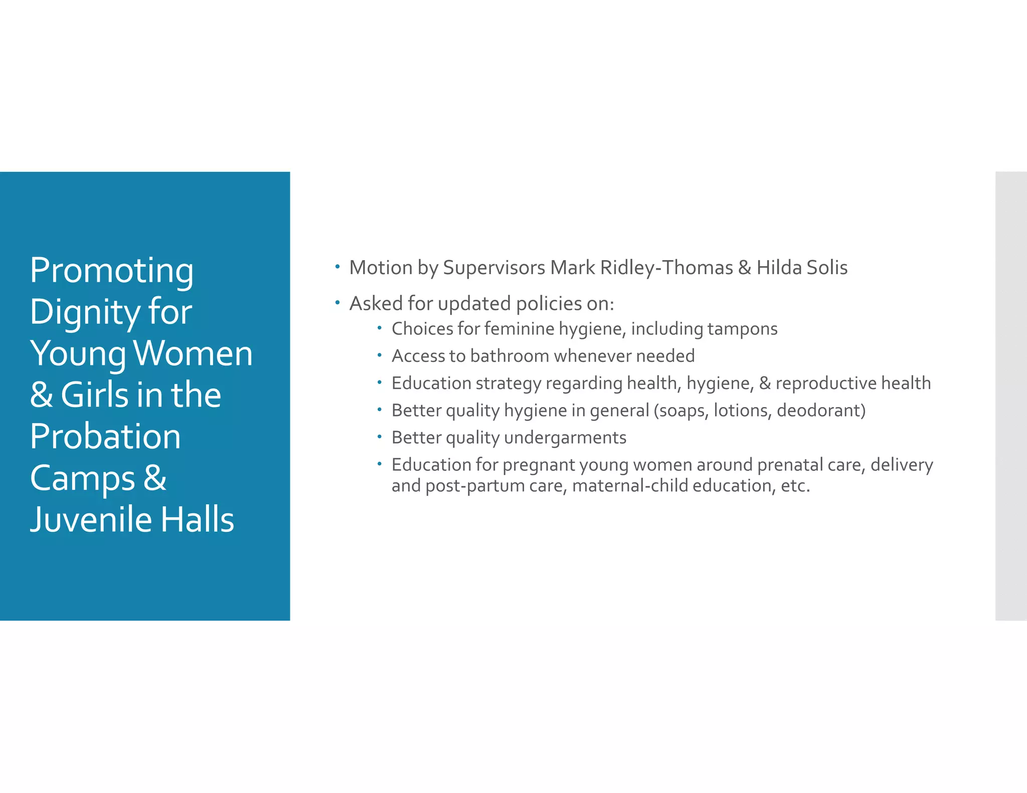 Promoting 
Dignity for 
Young Women 
& Girls in the 
Probation 
Camps & 
Juvenile Halls
 Motion by Supervisors Mark Ridley‐Thomas & Hilda Solis
 Asked for updated policies on: 
 Choices for feminine hygiene, including tampons
 Access to bathroom whenever needed 
 Education strategy regarding health, hygiene, & reproductive health
 Better quality hygiene in general (soaps, lotions, deodorant) 
 Better quality undergarments 
 Education for pregnant young women around prenatal care, delivery 
and post‐partum care, maternal‐child education, etc. 
 