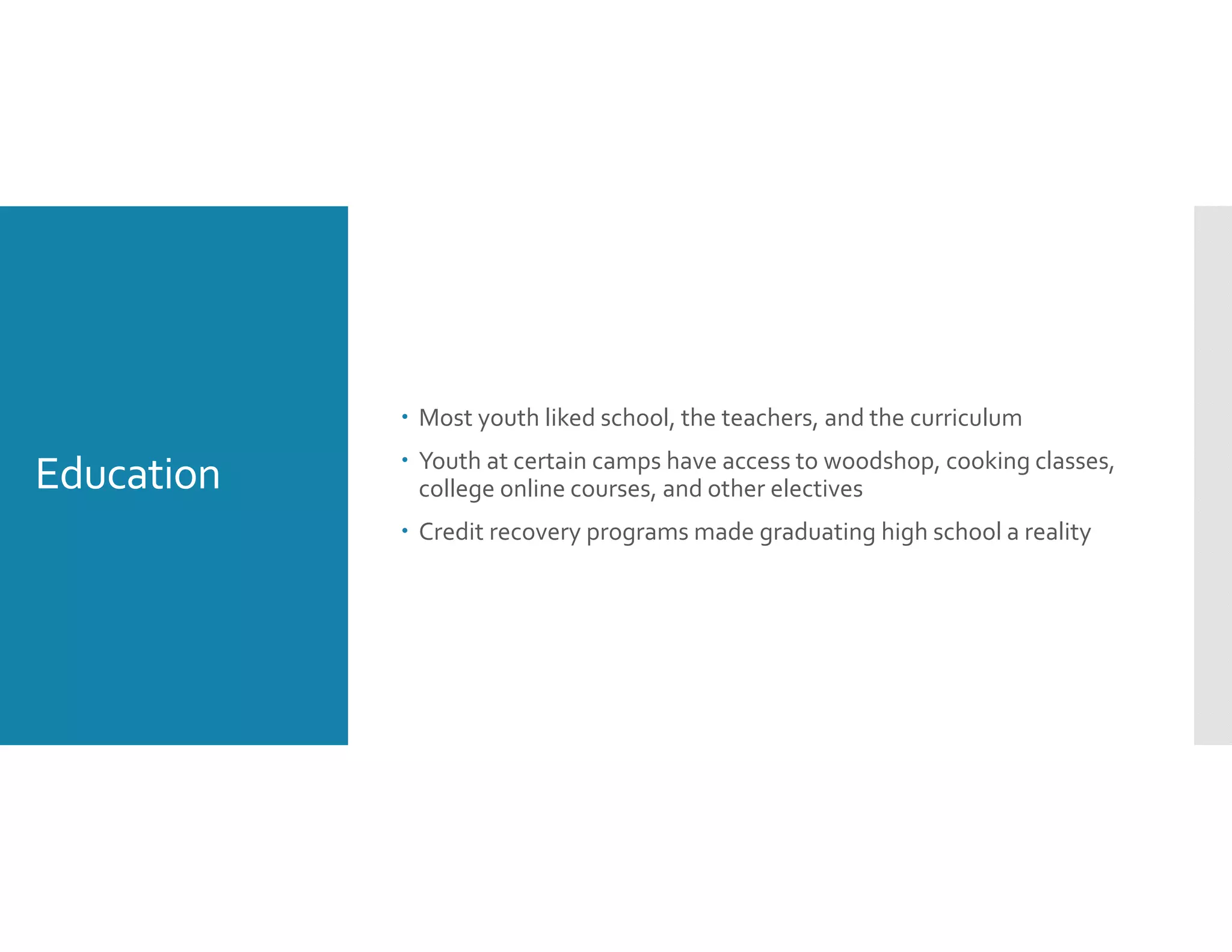 Education
 Most youth liked school, the teachers, and the curriculum
 Youth at certain camps have access to woodshop, cooking classes, 
college online courses, and other electives
 Credit recovery programs made graduating high school a reality 
 
