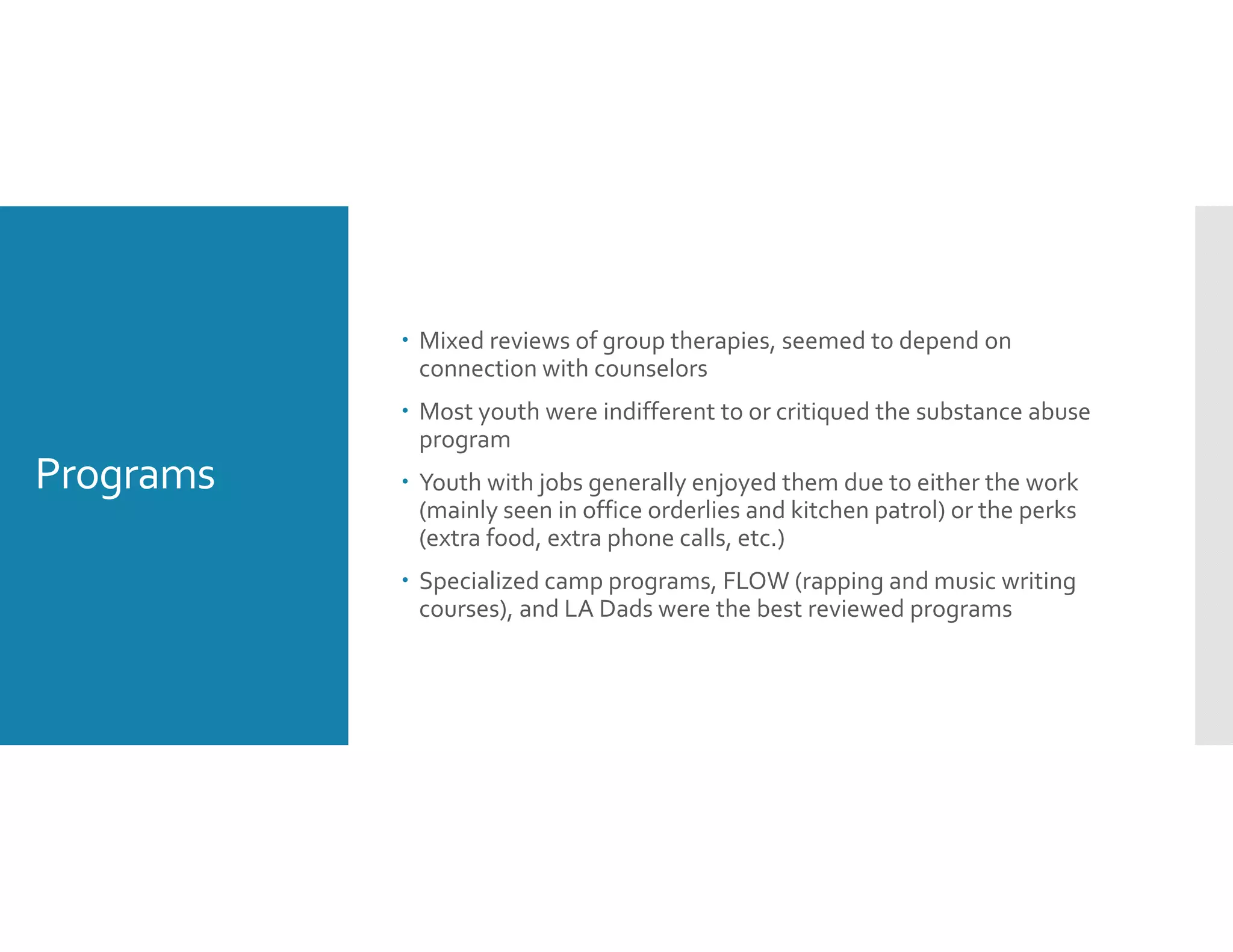 Programs
 Mixed reviews of group therapies, seemed to depend on 
connection with counselors 
 Most youth were indifferent to or critiqued the substance abuse 
program 
 Youth with jobs generally enjoyed them due to either the work 
(mainly seen in office orderlies and kitchen patrol) or the perks 
(extra food, extra phone calls, etc.) 
 Specialized camp programs, FLOW (rapping and music writing 
courses), and LA Dads were the best reviewed programs
 