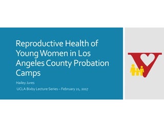 Reproductive Health of 
Young Women in Los 
Angeles County Probation 
Camps
Hailey Jures 
UCLA Bixby Lecture Series – February 21, 2017
 