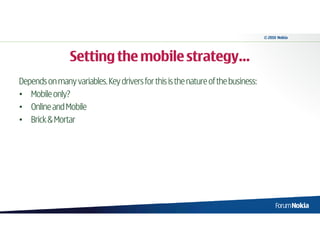 © 2010 Nokia




                Setting the mobile strategy…
Depends on many variables. Key drivers for this is the nature of the business:
• Mobile only?
• Online and Mobile
• Brick & Mortar
 