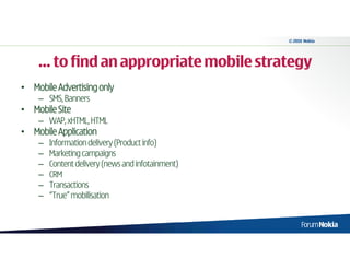 © 2010 Nokia




    … to find an appropriate mobile strategy
• Mobile Advertising only
    – SMS, Banners
• Mobile Site
    – WAP, xHTML, HTML
• Mobile Application
    –   Information delivery (Product info)
    –   Marketing campaigns
    –   Content delivery (news and infotainment)
    –   CRM
    –   Transactions
    –   “True” mobilisation
 