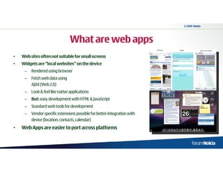 © 2010 Nokia




                                 What are web apps
•   Web sites often not suitable for small screens
•   Widgets are “local websites” on the device
     –   Rendered using browser
     –   Fetch web data using
         AJAX (Web 2.0)
     –   Look & feel like native applications
     –   But: easy development with HTML & JavaScript
     –   Standard web tools for development
     –   Vendor specific extensions possible for better integration with
         device (location, contacts, calendar)
•   Web Apps are easier to port across platforms
 