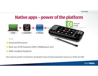 © 2010 Nokia




                        Native apps – power of the platform
                                                                                and run
                                            1100010001
   #include <iostream>
   using namespace
                                            1000010111
                                                                                by OS
   std; int main () { //
   declaring variables:                     0110111010
   int a, b; int result; //
   process: a = 5; b = 2                    1110111101
                                            0101101110
                                               10100
         Code                 is compiled   to binary


  GIVING »


   Great performance
   Best use of OS features (APIs, Middleware etc)
   With smallest footprint

But requires greater investment, developed using mostly proprietary tools (e.g. Nokia Qt SDK)
 