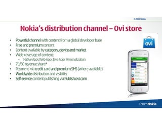 © 2010 Nokia




         Nokia’s distribution channel – Ovi store
•   Powerful channel with content from a global developer base
•   Free and premium content
•   Content available by category, device and market
•   Wide coverage of content:
     –    Native Apps Web Apps Java Apps Personalization
•   70/30 revenue share*
•   Payment via credit card and premium SMS (where available)
•   Worldwide distribution and visibility
•   Self-
    Self-service content publishing via Publish.ovi.com
 