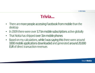 © 2010 Nokia




                             Trivia…
• There are more people accessing Facebook from mobile than the
  desktop
• In 2009 there were over 3.7 bn mobile subscriptions active globally
• That Nokia has shipped over 1bn mobile phones
• Based on my calculations, while I was saying this there were around
  1000 mobile applications downloaded and generated around 20.000
  EUR of direct transaction revenues
 