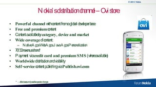 Nokia’s distribution channel – Ovi store Powerful channel  with content from a global developer base Free and premium  content Content available by  category, device and market Wide coverage  of content: Native Apps Web Apps  Java Apps  Personalization 70/30 revenue share* Payment  via  credit card and premium SMS  (where available) Worldwide  distribution and visibility Self-service  content publishing via  Publish.ovi.com   *  -  after taxes and possible operator charges 
