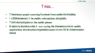 Trivia… There are  more people accessing   Facebook from mobile  than the desktop In 2009 there were over  3.7 bn mobile subscriptions  active globally That Nokia has shipped  over 1bn mobile phones Based on my calculations,  while I was saying this  there were around  1000 mobile applications downloaded  and generated  around 20.000 EUR  of direct transaction revenues 
