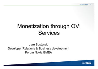 © 2010 Nokia   1




      Monetization through OVI
             Services
              Jure Sustersic
Developer Relations & Business development
           Forum Nokia EMEA
 