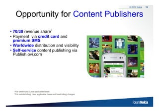 © 2010 Nokia   10



      Opportunity for Content Publishers
       pp       y
• 70/30 revenue share*
                  h
• Payment via credit card and
  premium SMS
• Worldwide distribution and visibility
• Self-service content publishing via
  Publish.ovi.com




     *For credit card: Less applicable taxes.
     *For mobile billing: Less applicable taxes and fixed billing charges



10    © 2009 Nokia
 