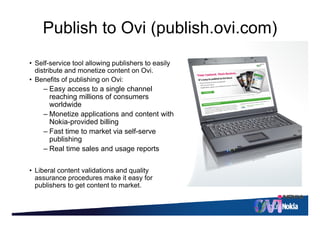 © 2010 Nokia   11



    Publish to Ovi (publish.ovi.com)
                   (p              )
• S lf
  Self-service t l allowing publishers t easily
            i tool ll i       bli h    to   il
  distribute and monetize content on Ovi.
• Benefits of publishing on Ovi:
    –EEasy access t a single channel
                    to   i l h         l
      reaching millions of consumers
      worldwide
    – Monetize applications and content with
      Nokia-provided billing
    – Fast time to market via self-serve
      publishing
    – Real time sales and usage reports

• Liberal content validations and quality
  assurance procedures make it easy for
  publishers to get content to market.
 