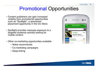 © 2010 Nokia   15



                    Promotional Opportunities
                                 pp
• Content publishers can gain increased
  visibility from promotional opportunities
  such as "Spotlight”, a sponsored
  placement opportunity in the Ovi Store.

• Spotlight provides marquee exposure to a
  targeted audience actively looking for
  mobile content.
         content

• Other co-marketing opportunities available
                   g pp
    • Nokia recommends
    • Co-marketing campaigns
    • D
      Deep-linking
            li ki




15   © 2009 Nokia
 