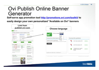 © 2010 Nokia   16



 Ovi Publish Online Banner
 Generator
Self-serve app promotion tool http://promotions.ovi.com/toolkit/ to
easily design your own personalized "Available on Ovi“ banners
          Link from
       publish.ovi.com                Choose language
 