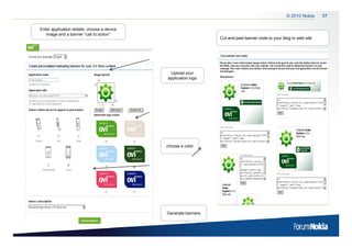 © 2010 Nokia     17

Enter application details, choose a device
   image and a banner “call to action”
                                                                Cut and past banner code to your blog or web site




                                              Upload your
                                             application logo




                                             choose a color




                                             Generate banners
 