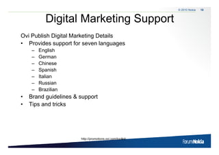 © 2010 Nokia   18



           Digital Marketing Support
             g             g
Ovi Publish Digital Marketing Details
• Provides support for seven languages
    –   English
    –   German
    –   Chinese
    –   Spanish
    –   Italian
    –   Russian
    –   Brazilian
•   Brand id li
    B d guidelines & support
                           t
•   Tips and tricks




                      http://promotions.ovi.com/toolkit/
 