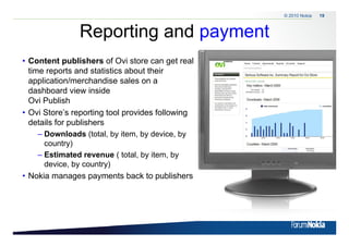 © 2010 Nokia   19



                    Reporting and payment
                      p     g     p y
• Content publishers of Ovi store can get real
  time reports and statistics about their
  application/merchandise sales on a
  dashboard view inside
  Ovi Publish
• Ovi Store’s reporting tool provides following
  details for publishers
     – Downloads (total, by item, by device, by
       country)
     – Estimated revenue ( total, by item, by
       device, by country)
• Nokia manages p y
               g payments back to p    publishers




19   © 2009 Nokia
 
