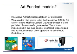 © 2010 Nokia   21



            Ad-Funded models?

• InnerActive Ad-Optimisation platform for Developers
• We up oaded nine ga es us g the InnerActive S
    e uploaded     e games using e       e c e SDK to O o Ovi
  Store," reports Mathieu Castelli, CEO and founder of C4M,
  publisher of a successful game series. "Once it was
  implemented in our main engine, we started releasing paid
  and ad-funded version of our apps with no extra effort,"
  Castelli says
           says.
 