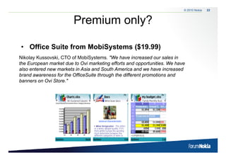 © 2010 Nokia   22



                        Premium only?
                                   y

• Office Suite from MobiSystems ($19.99)
Nikolay Kussovski, CTO of MobiSystems. "We have increased our sales in
the European market due t Ovi marketing efforts and opportunities. We have
th E             k t d to O i       k ti   ff t      d       t iti  W h
also entered new markets in Asia and South America and we have increased
brand awareness for the OfficeSuite through the different promotions and
banners on Ovi Store "
               Store."
 