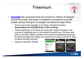 © 2010 Nokia   23



                            Freemium

•   HandyWi lets consumers find and connect to millions of hotspots
    around the world, and easily re-establish connections to private
    portals without having to re-navigate cumbersome login forms.
                              re navigate
     – Since it was made available in Ovi Store, HandyWi has been
       downloaded over 475,000 times in 199 countries.
     – "Si
       "Since publishing on O i St
                 bli hi     Ovi Store we h
                                         have seen a 200% iincrease i th
                                                                    in the
       number of registered user on the website HandyWi.com. We have also
       seen a more then 300% increase in the amount of advertising revenues.
       Ovi Store b N ki h h l d us to b
       O iS      by Nokia has helped       become the number one Wi Fi utility
                                                    h      b      Wi-Fi ili
       for Nokia Symbian devices.“
     – Upsell to HandyWi+ (
                        y  ($2.99))
 