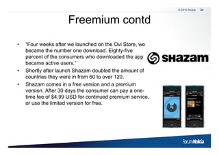 © 2010 Nokia   24



                     Freemium contd
•   “Four weeks after we launched on the O S
    “               f                      Ovi Store, we
    became the number one download. Eighty-five
    percent of the consumers who downloaded the app
    became active users.“
•   Shortly after launch Shazam doubled the amount of
    countries they were in from 60 to over 120
                                           120.
•   Shazam comes in a free version and a premium
    version. After 30 days the consumer can pay a one-
    time f of $4 99 USD for continued premium service,
    ti   fee f $4.99        f       ti   d    i        i
    or use the limited version for free.
 