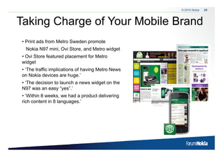 © 2010 Nokia   25



Taking C a ge o Your Mobile Brand
 a g Charge of ou ob e a d
• Print ads from Metro Sweden promote
 Nokia N97 mini, Ovi Store, and Metro widget
• Ovi Store featured placement for Metro
widget
  id t
• ‘The traffic implications of having Metro News
on Nokia devices are huge.’
• ‘The decision to launch a news widget on the
N97 was an easy “yes”.’
• ‘Within 8 weeks, we had a product delivering
   Within weeks
rich content in 8 languages.’
 