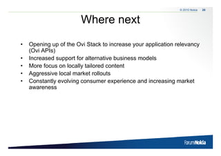 © 2010 Nokia   26



                        Where next
•   Opening up of the Ovi Stack to increase your application relevancy
    O     i      f th O i St k t i                   li ti     l
    (Ovi APIs)
•   Increased support for alternative business models
                 pp
•   More focus on locally tailored content
•   Aggressive local market rollouts
•   Constantly evolving consumer experience and increasing market
    awareness
 