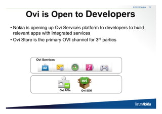 © 2010 Nokia   3



       Ovi is Open to Developers
               p            p
• Nokia is opening up Ovi Services platform to developers to build
  relevant apps with integrated services
• Ovi Store is the primary OVI channel for 3rd parties



            Ovi Services




                           Ovi APIs   Ovi SDK
 