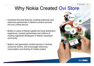 © 2010 Nokia   5



                   Why Nokia Created Ovi Store
                     y

• Combines the best features, existing audiences and
  extensive partnerships in Nokia’s content services
  into one unified service


• Builds on years of Nokia’s global and local distribution
  experience,
  experience content partnerships and millions of
  existing registered developers in Nokia’s developer
  community


• Nokia’s next generation content service is intuitive,
  consumer-centric, and encourages discovery,
  consumption and sharing of mobile content




5   © 2009 Nokia
 