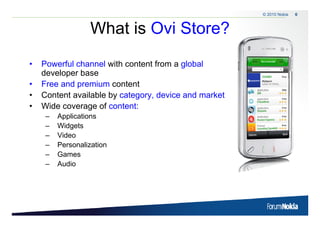 © 2010 Nokia   6



                            What is Ovi Store?
    •      Powerful channel with content from a global
           P     f l h     l ith     t tf         l b l
           developer base
    •      Free and premium content
                     p
    •      Content available by category, device and market
    •      Wide coverage of content:
              –    Applications
              –    Widgets
              –    Video
              –    Personalization
              –    Games
              –    Audio




6   © 2009 Nokia
 
