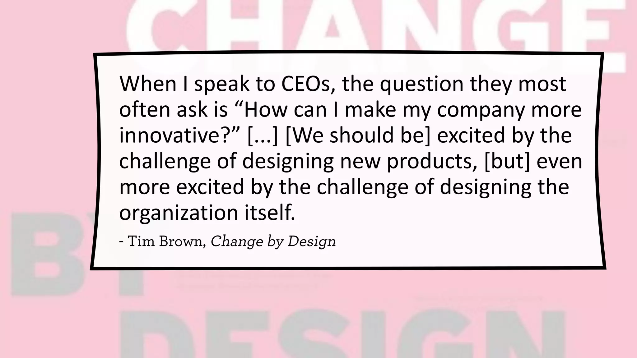 When I speak to CEOs, the question they most
often ask is “How can I make my company more
innovative?” [...] [We should be] excited by the
challenge of designing new products, [but] even
more excited by the challenge of designing the
organization itself.
 